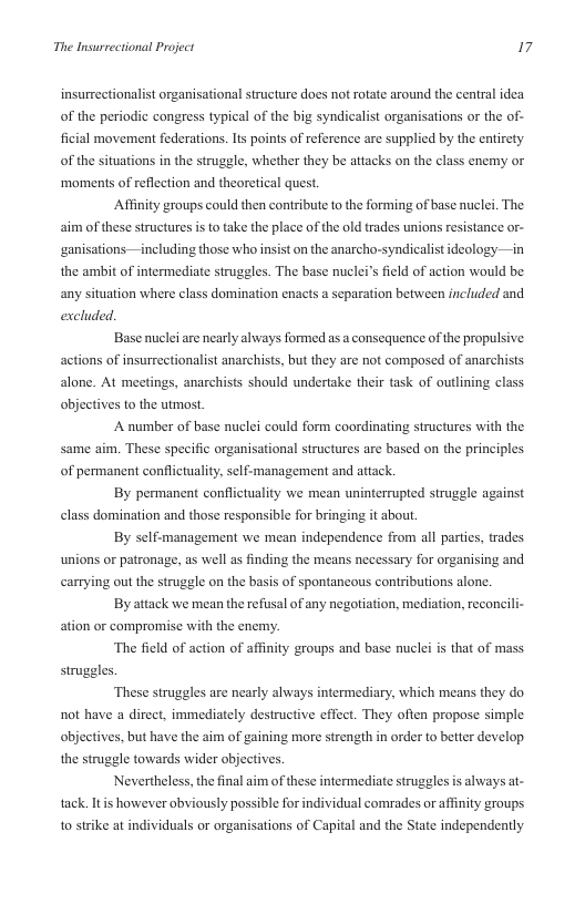 The Insurrectional Project 17  insurrectionalist organisational structure does not rotate around the central idea of the periodic congrss typical of the big syndicalist organisations or the of- ficial movement federations. s points of reference are supplied by the entirety of the situations in the struggle, whether they be attacks on the class enemy or ‘moments of reflection and theoretical quest.  Affinity groups could then contribute to the forming of base nuclei. The aim of these structures isto take the place of the old trades unions resistance or-  ganisations on the anarch  including those who i  syndicalist ideology—in  the ambit of intermediate struggles. The base nuclei’s field of action would be  any situation where class domination enacts a separation between included and excluded.  Base nuclei are nearly always formed as a consequence of the propulsive actions of insurrectionalist anarchists, but they are not composed of anarchists alone. At meetings, anarchists should undertake their task of outlining class objectives to the utmost.  A number of base nuclei could form coordinating structures with the same aim. These specific organisational structures are based on the principles of permanent conflictuality, sclf-management and attack.  By permanent conflictuality we mean uninterrupted struggle against elass domination and those responsible for bringing it about.  By self:management we mean independence from all parties, trades unions or patronage, as well as finding the means necessary for organising and carrying out the struggle on the basis of spontancous contributions alone.  By attack we mean the refsal of any negotiation, mediation, reconcili- ation or compromise with the enemy.  ‘The field of action of affinity groups and base nuclei s that of mass.  struggles.  ‘These struggles are nearly always intermediary, which means they do. not have a direct, immediately destructive ffect. They often propose simple objectives, but have the aim of gaining more strength in order to better develop the struggle towards wider objectives.  Nevertheless,the final aim of these intermediate struggles is always at- tack It however obviously possible for individual comrades or affinity groups 1o strike at individuals o organisations of Capital and the State independently 